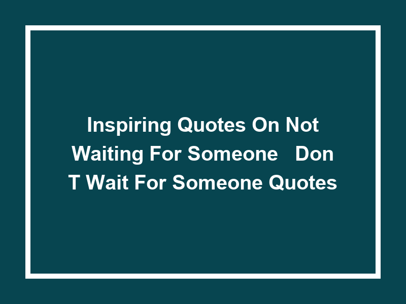 Inspiring Quotes on Not Waiting for Someone: 'Don't Wait for Someone Quotes'